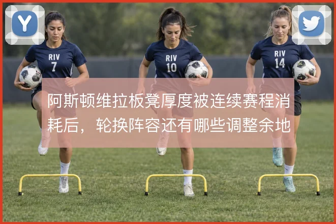 阿斯顿维拉板凳厚度被连续赛程消耗后，轮换阵容还有哪些调整余地