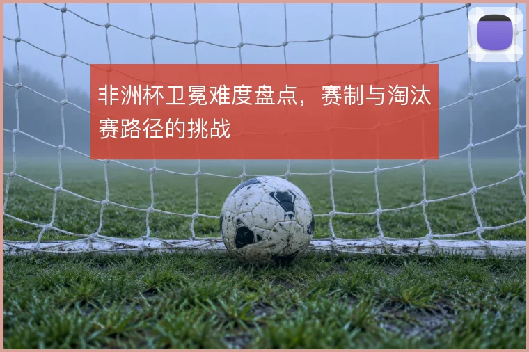 非洲杯卫冕难度盘点，赛制与淘汰赛路径的挑战