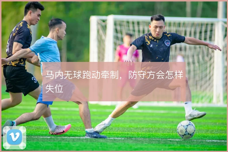 马内无球跑动牵制,防守方会怎样失位