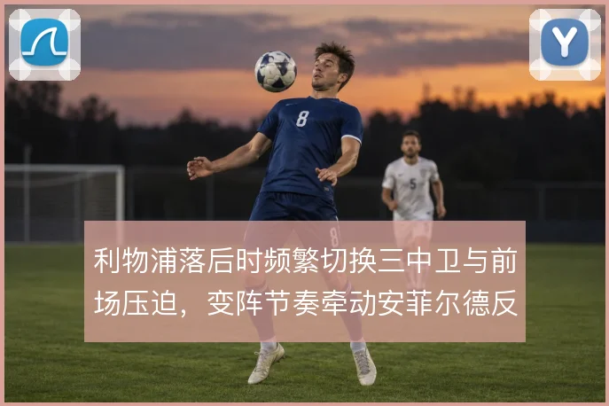 利物浦落后时频繁切换三中卫与前场压迫，变阵节奏牵动安菲尔德反扑气焰
