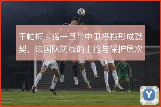 于帕梅卡诺一旦与中卫搭档形成默契，法国队防线的上抢与保护层次将更清晰