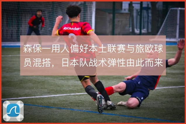森保一用人偏好本土联赛与旅欧球员混搭，日本队战术弹性由此而来