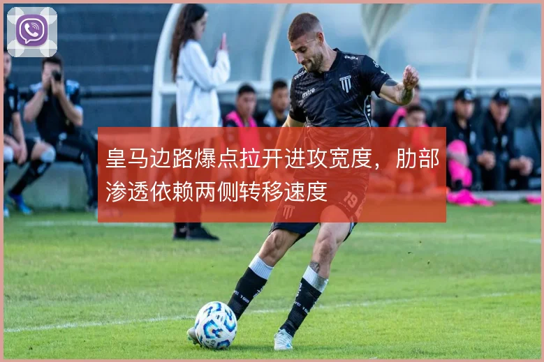 皇马边路爆点拉开进攻宽度,肋部渗透依赖两侧转移速度