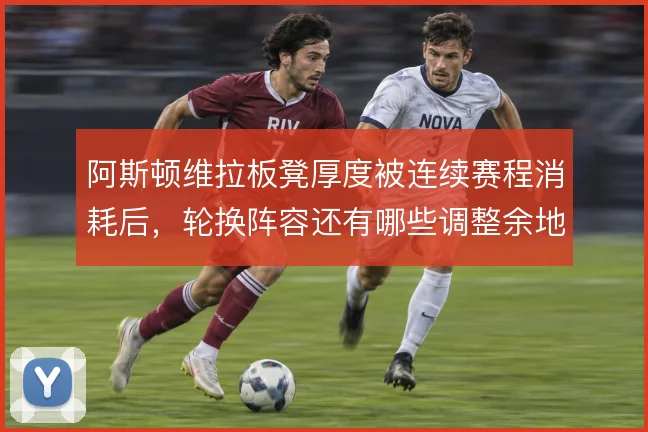 阿斯顿维拉板凳厚度被连续赛程消耗后，轮换阵容还有哪些调整余地