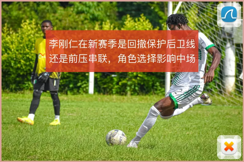 李刚仁在新赛季是回撤保护后卫线还是前压串联,角色选择影响中场平衡