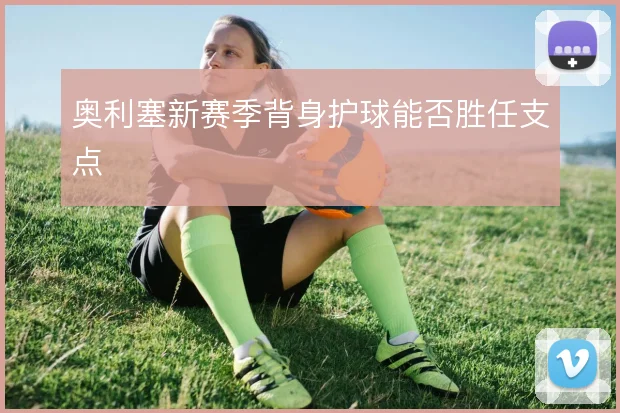 奥利塞新赛季背身护球能否胜任支点