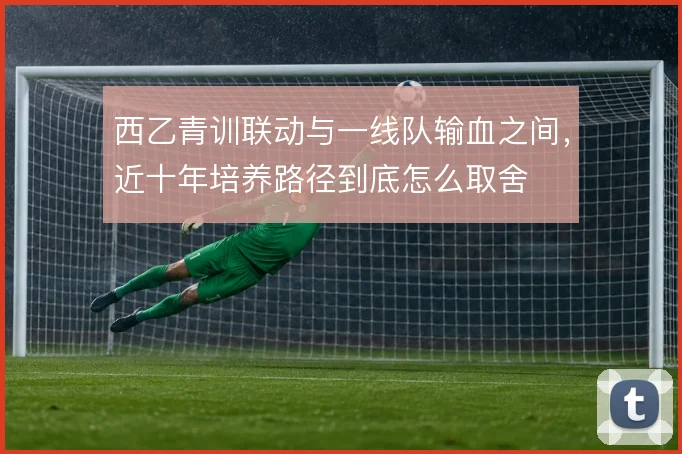 西乙青训联动与一线队输血之间,近十年培养路径到底怎么取舍