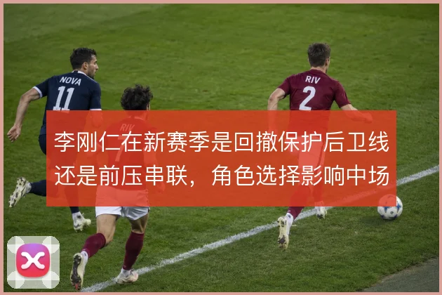 李刚仁在新赛季是回撤保护后卫线还是前压串联,角色选择影响中场平衡