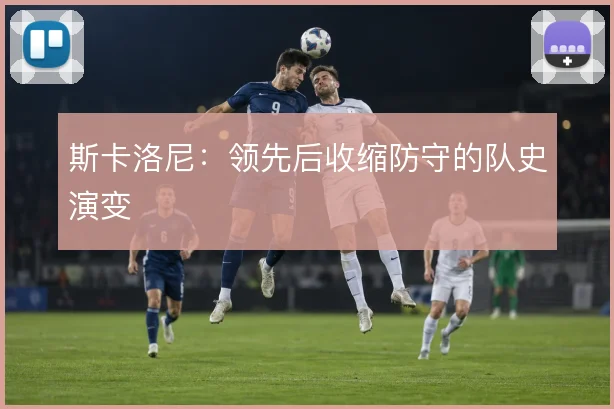斯卡洛尼:领先后收缩防守的队史演变