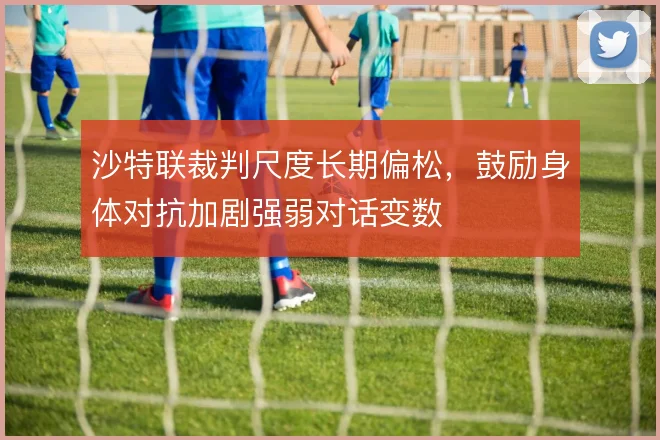 沙特联裁判尺度长期偏松,鼓励身体对抗加剧强弱对话变数