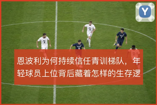 恩波利为何持续信任青训梯队，年轻球员上位背后藏着怎样的生存逻辑