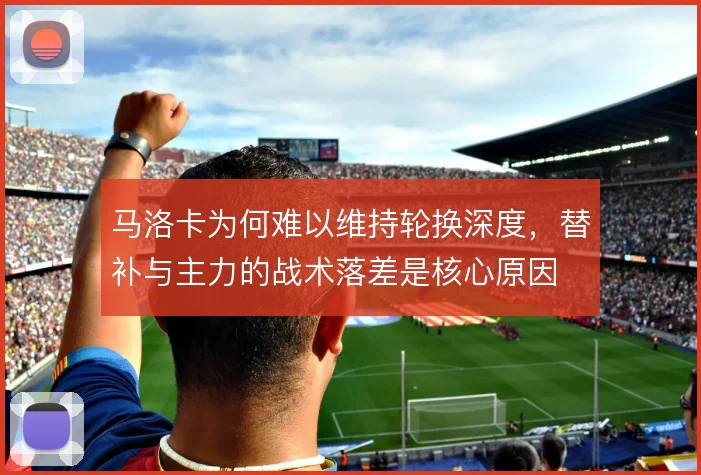 马洛卡为何难以维持轮换深度,替补与主力的战术落差是核心原因