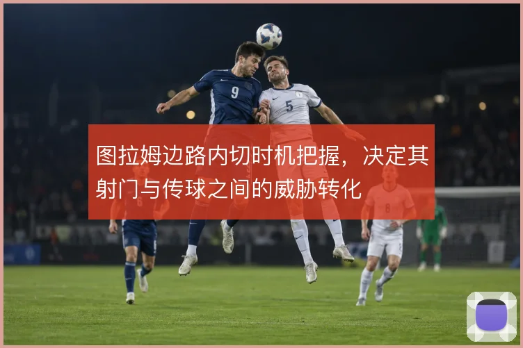 图拉姆边路内切时机把握，决定其射门与传球之间的威胁转化