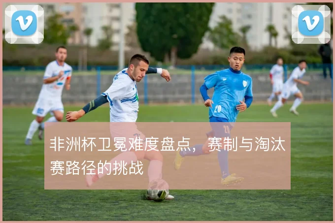 非洲杯卫冕难度盘点，赛制与淘汰赛路径的挑战